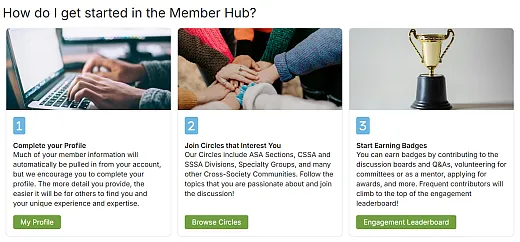 For more information on how to get started, join Circles, and complete your profile, check out our guides at https://memberhub.sciencesocieties.org/home/learn-more.